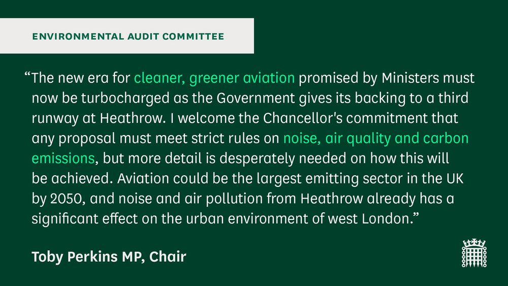 “The new era for cleaner, greener aviation promised by Ministers must now be turbocharged as the Government gives its backing to a third runway at Heathrow. I welcome the Chancellor's commitment that any proposal must meet strict rules on noise, air quality and carbon emissions, but more detail is desperately needed on how this will be achieved. Aviation could be the largest emitting sector in the UK by 2050, and noise and air pollution from Heathrow already has a significant effect on the urban environment of west London.”
Toby Perkins MP, Chair

