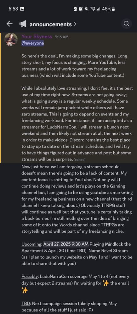Post text plus:

While I absolutely love streaming, I don't feel it's the best use of my time right now. Streams are not going away; what is going away is a regular weekly schedule. Some weeks will remain jam packed while others will have zero streams. This is going to depend on events and my freelancing workload. For instance, if I am accepted as a streamer for LudoNarraCon, I will stream a bunch next weekend and then likely not stream at all the next week in order to make videos. Discord remains the best place to stay up to date on the stream schedule, and I will try to have things figured out in advance and post but some streams will be a surprise.

Now just because I am forgoing a stream schedule doesn't mean there's going to be a lack of content. My content focus is shifting to YouTube. Not only will I continue doing reviews and let’s plays on the Gaming channel but, I am going to be using youtube as marketing for my freelancing business on a new channel (that third channel I keep talking about.) Obviously TTRPG stuff will continue as well but that youtube is certainly taking a back burner. I'm still mulling over the idea of bringing some of it onto the Words channel since TTRPGs are storytelling and will be part of my freelancing niche.

Upcoming: Sunday 930 am est Playing Mindlock the Apartment & April 30 (time TBD)  Name Revel Stream (as I plan to launch my website on May 1 and I want to be able to share that with you)

Possibly: LudoNarraCon coverage May 1 to 4 (not every day but expect 2 streams) I’m waiting for ✨ the email ✨

TBD: Next campaign session (likely skipping May because of all the stuff I just said :P)