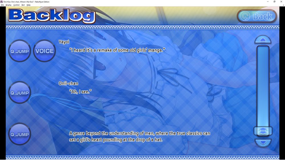 a conversation backlog on a visual novel titled OniiKiss.

text is as follows:

Yayoi: "I heard it's a remake of some old girls' manga"
Onii-chan: "Ah, I see."
(Narration line): A genre beyond the understanding of men where the true classics can set a girl's heart pounding at the drop of a hat.