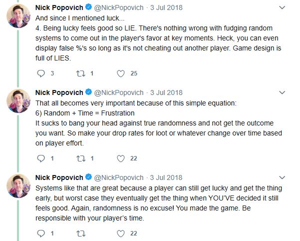 A partial twitter thread from Nick Popovich (Slime Rancher development) posted originally on 3 July 2018 on twitter, that reads:

"And since I mentioned luck... Being lucky feels good, so LIE. There's nothing wrong with fudging random systems to come out in the players favor at key moments. Heck, you can even display false %'s so long as it's not cheating out another player. Game design is full of LIES.

That all becomes very important because of this simple equation:
[Random + Time = Frustration]
It sucks to bang your head against true randomness and not get the outcome you want. So make your drop rates for loot or whatever change over time based on player effort.

Systems like that are great because a player can still get lucky and get the thing early, but worst case they eventually get the thing when you've decided it still feels good. Again, randomness is no excuse! You made the game. Be responsible with your players' time. "