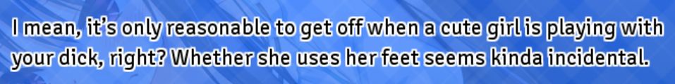 A cropped line from the backlog of the same game as previous post.

(Narration Line): I mean, it's only reasonable to get off when a cute girl is playing with your dick, right? Whether she uses her feet seems kinda incidental