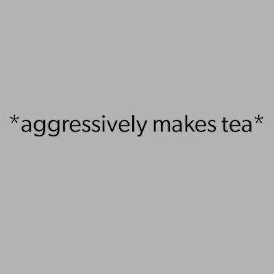*aggressively makes tea*
