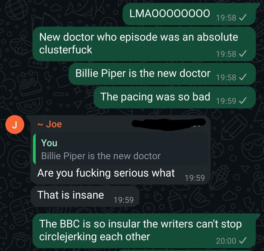 Me: LMAOOOOOOOO
New doctor who episode was an absolute clusterfuck
Billie Piper is the new doctor
The pacing was so bad
Joe: Are you fucking serious what
That is insane
Me: The BBC is so insular the writers can't stop circlejerking each other