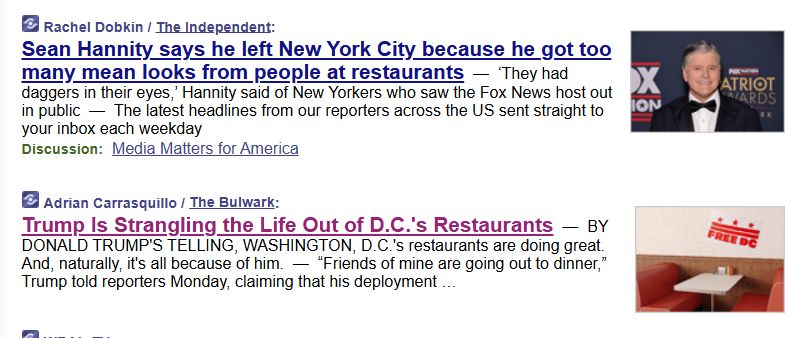 one headline about how Sean Hannity left NYC because people glared at him in restaurants juxtaposed with another describing how Trump's DC occupation is killing restaurants, things of that nature