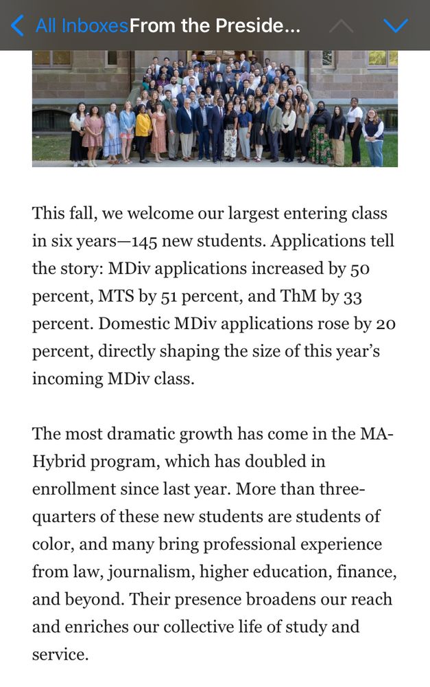 This fall, we welcome our largest entering class in six years—145 new students. Applications tell the story: MDiv applications increased by 50 percent, MTS by 51 percent, and ThM by 33 percent. Domestic MDiv applications rose by 20 percent, directly shaping the size of this year’s incoming MDiv class.

The most dramatic growth has come in the MA-Hybrid program, which has doubled in enrollment since last year. More than three-quarters of these new students are students of color, and many bring professional experience from law, journalism, higher education, finance, and beyond. Their presence broadens our reach and enriches our collective life of study and service.