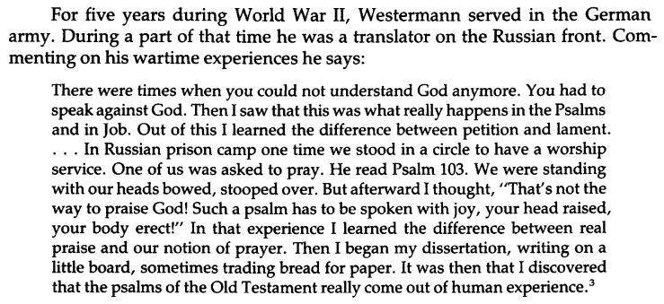 There were times when you could not understand God anymore. You had to speak against God. Then I saw that this was what really happens in the Psalms and in Job. Out of this I learned the difference between petition and lament.. . . In Russian prison camp one time we stood in a circle to have a worship service. One of us was asked to pray. He read Psalm 103. We were standing with our heads bowed, stooped over. But afterward I thought, "That's not the way to praise God! Such a psalm has to be spoken with joy, your head raised,
your body erect!" In that experience I learned the difference between real praise and our notion of prayer. Then I began my dissertation, writing on a little board, sometimes trading bread for paper. It was then that I discovered that the psalms of the Old Testament really come out of human experience.