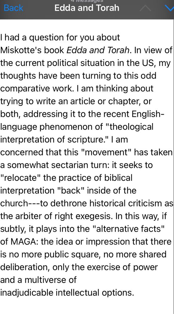 I had a question for you about Miskotte's book Edda and Torah. In view of the current political situation in the US, my thoughts have been turning to this odd comparative work. I am thinking about trying to write an article or chapter, or both, addressing it to the recent English-language phenomenon of "theological interpretation of scripture." I am concerned that this "movement" has taken a somewhat sectarian turn: it seeks to "relocate" the practice of biblical interpretation "back" inside of the church---to dethrone historical criticism as the arbiter of right exegesis. In this way, if subtly, it plays into the "alternative facts" of MAGA: the idea or impression that there is no more public square, no more shared deliberation, only the exercise of power and a multiverse of inadjudicable intellectual options. 