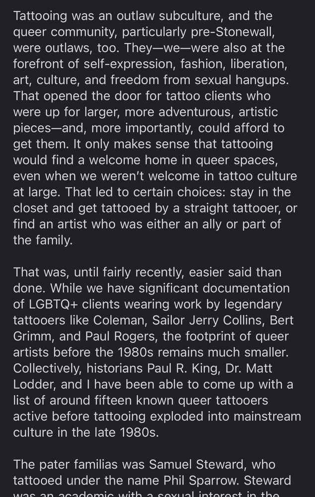 Tattooing was an outlaw subculture, and the queer community, particularly pre-Stonewall, were outlaws, too. They—we—were also at the forefront of self-expression, fashion, liberation, art, culture, and freedom from sexual hangups. That opened the door for tattoo clients who were up for larger, more adventurous, artistic pieces—and, more importantly, could afford to get them. It only makes sense that tattooing would find a welcome home in queer spaces, even when we weren’t welcome in tattoo culture at large. That led to certain choices: stay in the closet and get tattooed by a straight tattooer, or find an artist who was either an ally or part of the family.

That was, until fairly recently, easier said than done. While we have significant documentation of LGBTQ+ clients wearing work by legendary tattooers like Coleman, Sailor Jerry Collins, Bert Grimm, and Paul Rogers, the footprint of queer artists before the 1980s remains much smaller. Collectively, historians Paul R. King, Dr. Matt Lodder, and I have been able to come up with a list of around fifteen known queer tattooers active before tattooing exploded into mainstream culture in the late 1980s.

The pater familias was Samuel Steward, who tattooed under the name Phil Sparrow. Steward