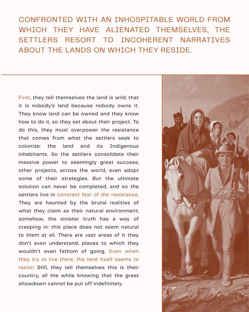 Confronted with an inhospitable world from which they have alienated themselves, the settlers resort to incoherent narratives about the lands on which they reside. 

First, they tell themselves the land is wild; that it is nobody’s land because nobody owns it. They know land can be owned and they know how to do it, so they set about their project. To do this, they must overpower the resistance that comes from what the settlers seek to colonize: the land and its Indigenous inhabitants. So the settlers consolidate their massive power to seemingly great success; other projects, across the world, even adopt some of their strategies. But the ultimate solution can never be completed, and so the settlers live in constant fear of the resistance. They are haunted by the brutal realities of what they claim as their natural environment; somehow, the sinister truth has a way of creeping in: this place does not seem natural to them at all. There are vast areas of it they don’t even understand, places to which they wouldn’t even fathom of going. Even when they try to live there, the land itself seems to resist! Still, they tell themselves this is their country, all the while knowing that the great showdown cannot be put off indefinitely.