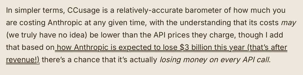"In simpler terms, CCusage is a relatively-accurate barometer of how much you are costing Anthropic at any given time, with the understanding that its costs may (we truly have no idea) be lower than the API prices they charge, though I add that based on how Anthropic is expected to lose $3 billion this year (that’s after revenue!) there’s a chance that it’s actually losing money on every API call."