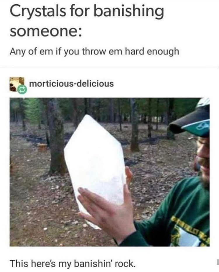 Crystals for banishing someone: any of em if you throw em hard enough.

Reblogged by morticious-delicious

Image of a person outdoors with trees, leaves on the ground, a long sleeved green shirt, glasses, mustache, hat, and facial hair visible- holding a large white crystal (perhaps moroccan selenite) too wide to fit a hand around and taller than their head.

Below the image reads the words:
This here's my banishin rock. 
