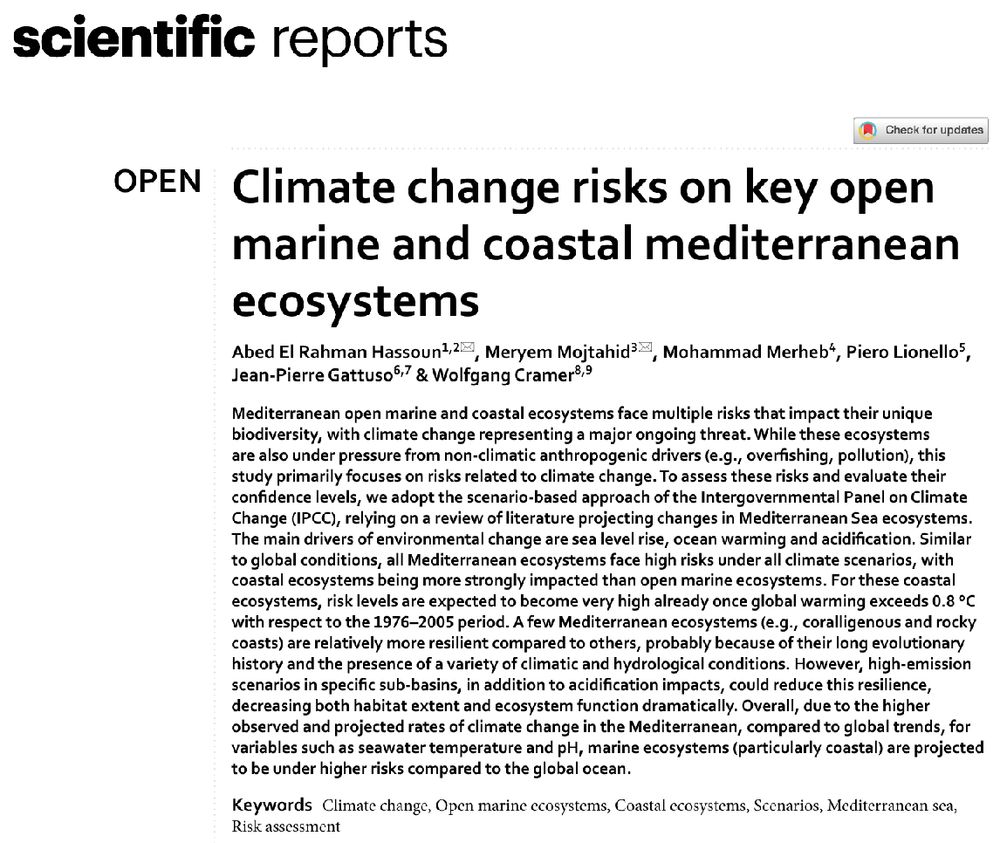 title, authors and abstract of the paper

Climate change risks on key open marine and coastal mediterranean
ecosystems

Abed El Rahman Hassoun1, Meryem Mojtahid, Mohammad Merheb, Piero Lionello, Jean-Pierre Gattuso & Wolfgang Cramer
Mediterranean open marine and coastal ecosystems face multiple risks that impact their unique biodiversity, with climate change representing a major ongoing threat. While these ecosystems are also under pressure from non-climatic anthropogenic drivers (e.g., overfishing, pollution), this study primarily focuses on risks related to climate change. To assess these risks and evaluate their confidence levels, we adopt the scenario-based approach of the Intergovernmental Panel on Climate
Change (IPCC), relying on a review of literature projecting changes in Mediterranean Sea ecosystems.
The main drivers of environmental change are sea level rise, ocean warming and acidification. Similar to global conditions, all Mediterranean ecosystems face high risks under all climate scenarios, with coastal ecosystems being more strongly impacted than open marine ecosystems. For these coastal ecosystems, risk levels are expected to become very high already once global warming exceeds 0.8 °C with respect to the 1976–2005 period. A few Mediterranean ecosystems (e.g., coralligenous and rocky coasts) are relatively more resilient compared to others, probably because of their long evolutionary history and the presence of a variety of climatic and hydrological conditions. However, high-emission scenarios in specific sub-basins, in addition to acidification impacts, could reduce this resilience, decreasing both habitat extent and ecosystem function dramatically. Overall, due to the higher observed and projected rates of climate change in the Mediterranean, compared to global trends, for
variables such as seawater temperature and pH, marine ecosystems (particularly coastal) are projected to be under higher risks compared to the global ocean.