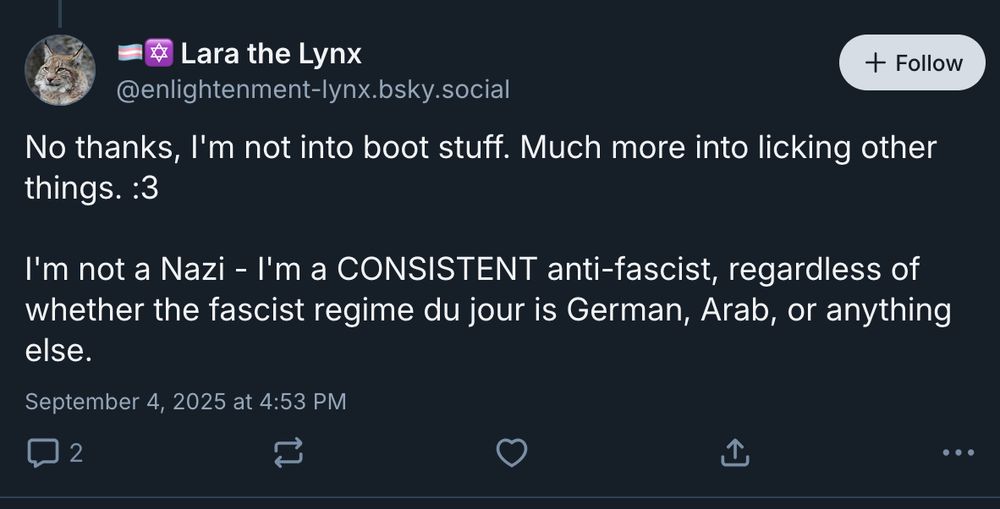 @enlightenment-lynx.bsky.social‬:
"No thanks, I'm not into boot stuff. Much more into licking other things. :3

I'm not a Nazi - I'm a CONSISTENT anti-fascist, regardless of whether the fascist regime du jour is German, Arab, or anything else."