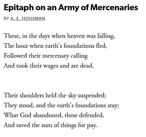 Epitaph on an Army of Mercenaries
A. E. Hausman

These, in the days when heaven was falling,
The hour when earth's foundations fled,
Followed their mercenary calling
And took their wages and are dead.

Their shoulders held the sky suspended;
They stood, and the earth's foundations stay;
What God abandoned, these defended,
And saved the sum of things for pay.