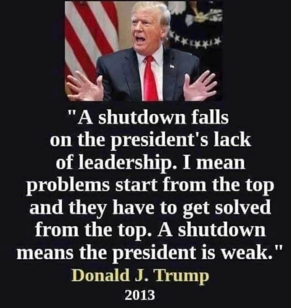 "A shutdown falls on the president's lack of leadership. I mean problems start from the top and they have to get solved from the top. A shutdown means the president is weak." -Donald J. Trump, 2013