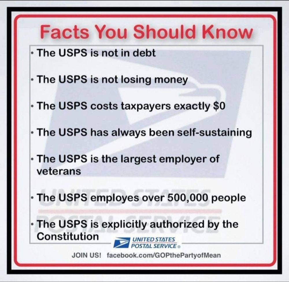Facts you should know:
The USPS is not in debt. 
The USPS is not losing money. 
The USPS costs taxpayers exactly $0.
The USPS has always been self-sustaining. 
The USPS is the largest employer of veterans. 
The USPS employs over 500,000 people. 
The USPS is explicitly authorized by the Constitution. 
