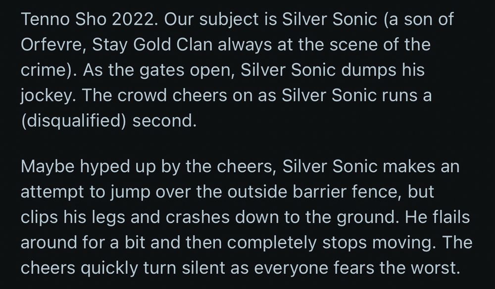 Tenno Sho 2022. Our subject is Silver Sonic (a son of Orfevre, Stay Gold Clan always at the scene of the crime). As the gates open, Silver Sonic dumps his jockey. The crowd cheers on as Silver Sonic runs a (disqualified) second.

Maybe hyped up by the cheers, Silver Sonic makes an attempt to jump over the outside barrier fence, but clips his legs and crashes down to the ground. He flails around for a bit and then completely stops moving. The cheers quickly turn silent as everyone fears the worst.