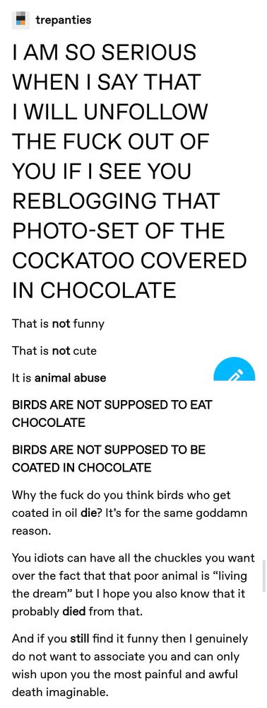 post from tumblr:

I AM SO SERIOUS WHEN I SAY THAT I WILL UNFOLLOW THE FUCK OUT OF YOU IF I SEE YOU REBLOGGING THAT PHOTO-SET OF THE COCKATOO COVERED IN CHOCOLATE
That is not funny
That is not cute
It is animal abuse
BIRDS ARE NOT SUPPOSED TO EAT CHOCOLATE
BIRDS ARE NOT SUPPOSED TO BE COATED IN CHOCOLATE
Why the fuck do you think birds who get coated in oil die? It’s for the same goddamn reason.
You idiots can have all the chuckles you want over the fact that that poor animal is “living the dream” but I hope you also know that it probably died from that.
And if you still find it funny then I genuinely do not want to associate you and can only wish upon you the most painful and awful death imaginable. 