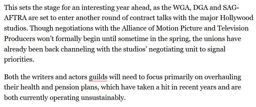 "This sets the stage for an interesting year ahead, as the WGA, DGA and SAG-AFTRA are set to enter another round of contract talks with the major Hollywood studios. Though negotiations with the Alliance of Motion Picture and Television Producers won’t formally begin until sometime in the spring, the unions have already been back channeling with the studios’ negotiating unit to signal priorities.

Both the writers and actors guilds will need to focus primarily on overhauling their health and pension plans, which have taken a hit in recent years and are both currently operating unsustainably."