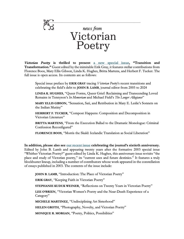Table of contents for the new special issue, “Transition and Transformation”:

Special issue preface by ERIK GRAY tracing Victorian Poetry’s recent transitions and 
celebrating the field’s debt to JOHN B. LAMB, journal editor from 2005 to 2024
 
LINDA K. HUGHES, “Queer Forms, Queer Grief: Reclaiming and Transcending Loved 
Remains in Tennyson’s In Memoriam and Michael Field’s The Longer Allegiance”
 
MARY ELLIS GIBSON, “Sensation, Sati, and Retribution in Mary E. Leslie’s Sonnets on 
the Indian Mutiny”
 
HERBERT F. TUCKER, “Compost Happens: Composition and Decomposition in 
Victorian Literature”
 
BRITTA MARTENS, “From the Execution Ballad to the Dramatic Monologue: Criminal 
Confession Reconfigured”
 
FLORENCE BOOS, “Morris the Skald: Icelandic Translation as Social Liberation”