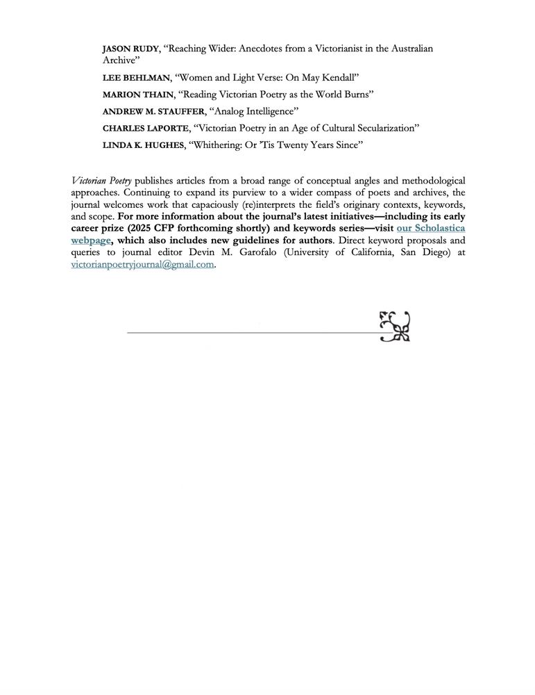 Table of contents for 60th anniversary issue:

JOHN B. LAMB, “Introduction: The Place of Victorian Poetry”
 
ERIK GRAY, “Keeping Faith in Victorian Poetry”

STEPHANIE KUDUK WEINER, “Reflections on Years in Victorian Poetry”

LEE O’BRIEN, “Victorian Women’s Poetry and the Near-Death Experience of a 
Category”
 
MICHELE MARTINEZ, “Undisciplining Art Sisterhood”
 
HELEN GROTH, “Photography, Novelty, and Victorian Poetry”
 
MONIQUE R. MORGAN, “Poetry, Politics, Possibilities”
 
JASON RUDY, “Reaching Wider: Anecdotes from a Victorianist in the Australian 
Archive”
 
LEE BEHLMAN, “Women and Light Verse: On May Kendall”
 
MARION THAIN, “Reading Victorian Poetry as the World Burns”
 
ANDREW M. STAUFFER, “Analog Intelligence”
 
CHARLES LAPORTE, “Victorian Poetry in an Age of Cultural Secularization”
 
LINDA K. HUGHES, “Whithering: Or ’Tis Twenty Years Since”