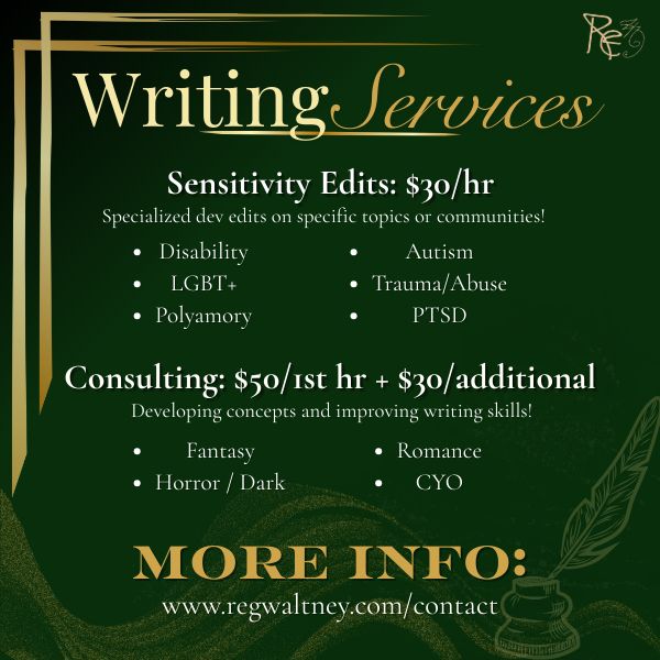 Writing Services

Sensitivity Edits: $30/hour
Specialized dev edits on specific topics of communities! - Disability - LGBT+ - Polyamory - Autism - Trauma/Abuse - PTSD

Consulting: $50/1st hour + $30/additional
Developing concepts and improving writing skills! 
- Fantasy - Horror/Dark - Romance - CYO

More Info: www.regwaltney.com/contact