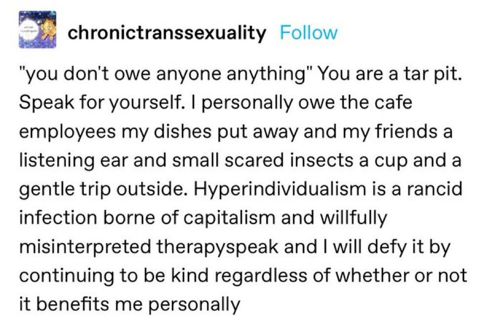 "you don't owe anyone anything" You are a tar pit. Speak for yourself. I personally owe the cafe employees my dishes put away and my friends a listening ear and small scared insects a cup and a gentle trip outside. Hyperindividualism is a rancid infection born of capitalism and willfully misinterpreted therapyspeak and I will defy it by continuing to be kind regardless of whether or not it benefits me personally 