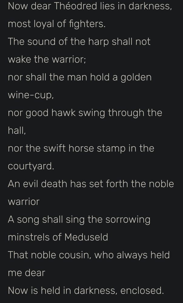 Now dear Théodred lies in darkness,
most loyal of fighters.
The sound of the harp shall not wake the warrior;
nor shall the man hold a golden wine-cup,
nor good hawk swing through the hall,
nor the swift horse stamp in the courtyard.
An evil death has set forth the noble warrior
A song shall sing the sorrowing minstrels of Meduseld
That noble cousin, who always held me dear
Now is held in darkness, enclosed.