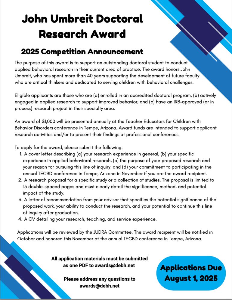 John Umbreit Doctoral
Research Award
2025 Competition Announcement
The purpose of this award is to support an outstanding doctoral student to conduct applied behavioral research in their current area of practice. The award honors John Umbreit, who has spent more than 40 years supporting the development of future faculty
who are critical thinkers and dedicated to serving children with behavioral challenges.

An award of $1,000 will be presented annually at the Teacher Educators for Children with
Behavior Disorders conference in Tempe, Arizona. Award funds are intended to support applicant
research activities and/or to present their findings at professional conferences.
To apply for the award, please submit the following:
1.
A cover letter describing (a) your research experience in general, (b) your specific
experience in applied behavioral research, (c) the purpose of your proposed research and
your reason for pursuing this line of inquiry, and (d) your commitment to participating in the
annual TECBD conference in Tempe, Arizona in November if you are the award recipient.
A research proposal for a specific study or a collection of studies. The proposal is limited to
15 double-spaced pages and must clearly detail the significance, method, and potential
impact of the study.
A letter of recommendation from your advisor that specifies the potential significance of the proposed work, your ability to conduct the research, and your potential to continue this line of inquiry after graduation. A CV detailing your research, teaching, and service experience.
Applications will be reviewed by the JUDRA Committee. The award recipient will be notified in October and honored this November at the annual TECBD conference in Tempe, Arizona.
All application materials must be submitted
as one PDF to awards@debh.net
Please address any questions to
awards@debh.net
Applications Due
August 1, 2025