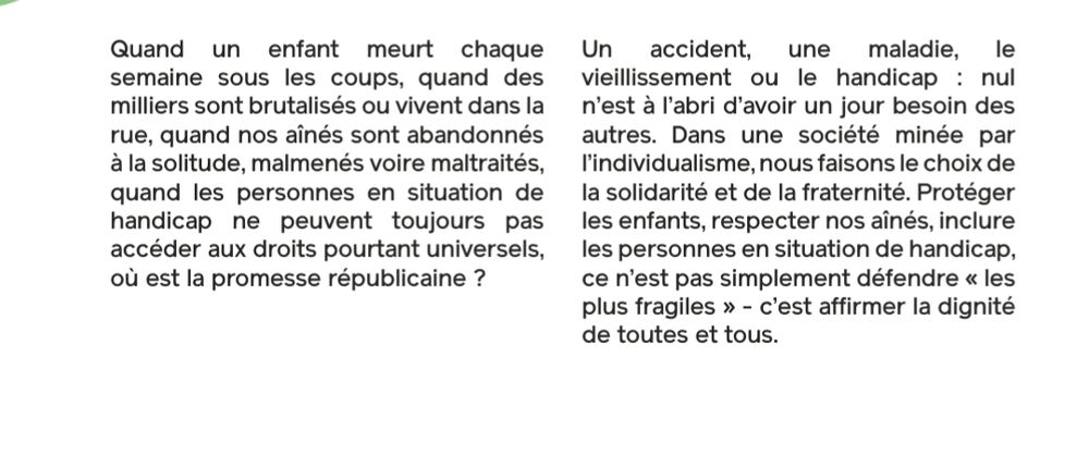 Quand un enfant meurt chaque semaine sous les coups, quand des milliers sont brutalisés ou vivent dans la rue, quand nos aînés sont abandonnés à la solitude, malmenés voire maltraités, quand les personnes en situation de handicap ne peuvent toujours pas accéder aux droits pourtant universels, où est la promesse républicaine?

Un accident, une maladie, le vieillissement ou le handicap: nul n'est à l'abri d'avoir un jour besoin des autres. Dans une société minée par l'individualisme, nous faisons le choix de la solidarité et de la fraternité. Protéger les enfants, respecter nos aînés, inclure les personnes en situation de handicap, ce n'est pas simplement défendre « les plus fragiles >> - c'est affirmer la dignité de toutes et tous.