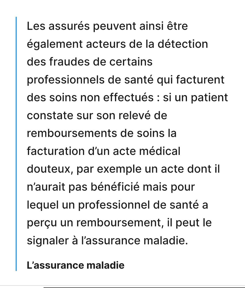 Les assurés peuvent ainsi être également acteurs de la détection des fraudes de certains professionnels de santé qui facturent des soins non effectués: si un patient constate sur son relevé de remboursements de soins la facturation d'un acte médical douteux, par exemple un acte dont il n'aurait pas bénéficié mais pour lequel un professionnel de santé a perçu un remboursement, il peut le signaler à l'assurance maladie.

L'assurance maladie
