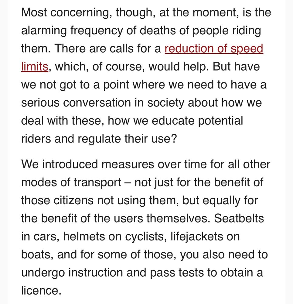From the screenshot of Brussels Times newsletter : Most concerning, though, at the moment, is the alarming frequency of deaths of people riding them. There are calls for a reduction of speed limits, which, of course, would help. But have we not got to a point where we need to have a serious conversation in society about how we deal with these, how we educate potential riders and regulate their use?

We introduced measures over time for all other modes of transport – not just for the benefit of those citizens not using them, but equally for the benefit of the users themselves. Seatbelts in cars, helmets on cyclists, lifejackets on boats, and for some of those, you also need to undergo instruction and pass tests to obtain a licence.