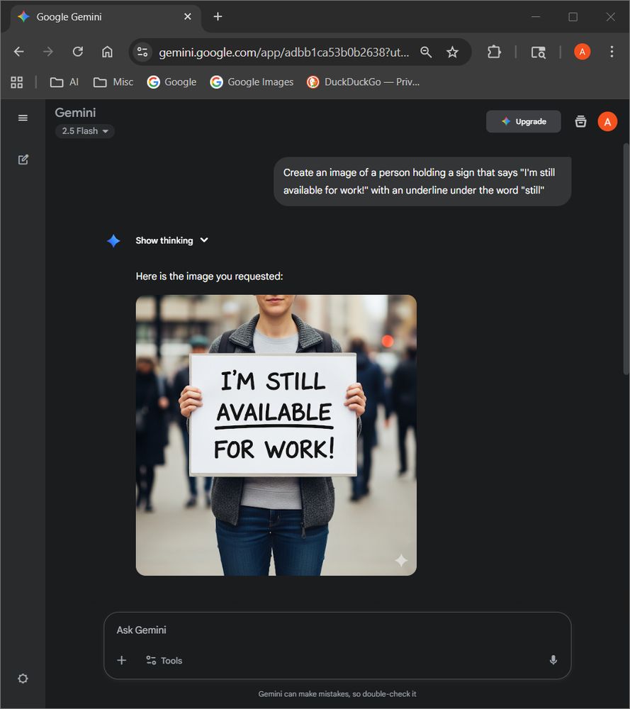 Messages:
- User: Create an image of a person holding a sign that says "I'm still available for work!" with an underline under the word "still"
- Gemini: Here is the image you requested: (an image with the text "I'm still available for work" with the underline under "available")
Model: Gemini 2.5 Flash by Google