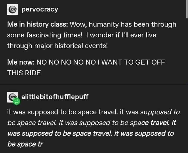 pervocracy
Me in history class: Wow, humanity has been through some fascinating times! I wonder if I'll ever live through major historical events!
Me now: NO NO NO NO NO I WANT TO GET OFF THIS RIDE

it was supposed to be space travel. it was supposed to be space travel. it was supposed to be space travel. it was supposed to be space travel. it was supposed to be space tr