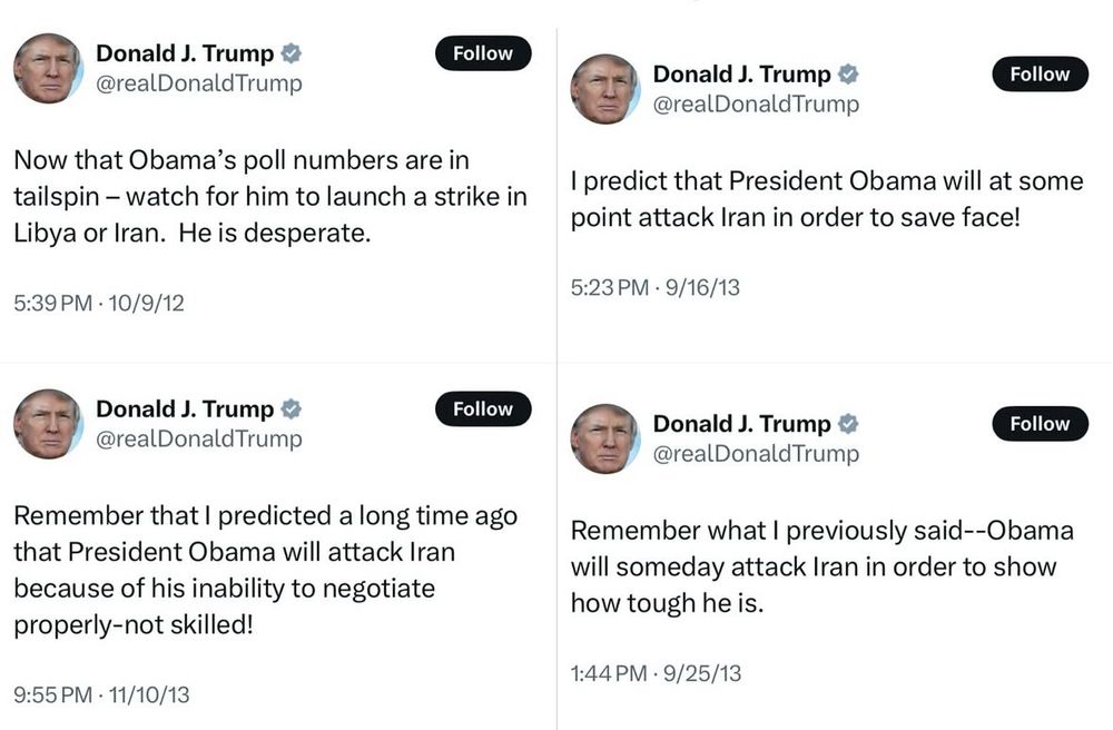 Donald J. Trump
@realDonaldTrump

Now that Obama's poll numbers are in tailspin - watch for him to launch a strike in Libya or Iran. He is desperate.

Posted 5:39 PM • 10/9/12

Donald J. Trump & @realDonald Trump

Remember that I predicted a long time ago that President Obama will attack Iran because of his inability to negotiate properly-not skilled!

Posted 9:55 PM • 11/10/13


Donald J. Trump & @realDonaldTrump

I predict that President Obama will at some point attack Iran in order to save face!
Posted 5:23 PM • 9/16/13

Donald J. Trump & @realDonald Trump
Remember what I previously said--Obama will someday attack Iran in order to show how tough he is.
Posted 1:44 PM • 9/25/13
