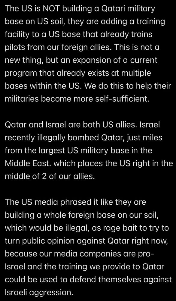 The US is NOT building a Qatari military base on US soil, they are adding a training facility to a US base that already trains pilots from our foreign allies. This is not a new thing, but an expansion of a current program that already exists at multiple bases within the US. We do this to help their militaries become more self-sufficient.
Qatar and Israel are both US allies. Israel recently illegally bombed Qatar, just miles from the largest US military base in the Middle East. which places the US right in the middle of 2 of our allies.
The US media phrased it like they are building a whole foreign base on our soil, which would be illegal, as rage bait to try to turn public opinion against Qatar right now, because our media companies are pro-Israel and the training we provide to Qatar could be used to defend themselves against Israeli aggression.