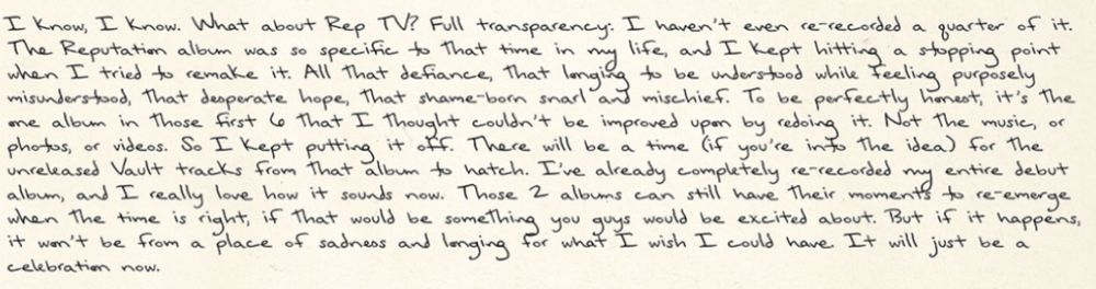 A screenshot of an excerpt from a letter by Taylor Swift from May 30, 2025: 
“I know, I know. What about Rep TV? Full transparency: I haven't even re-recorded a quarter of it. The Reputation album was so specific to that time in my life and I kept hitting a stopping point when I tried to remake it. All that defiance, that longing to be understood, feeling purposely misunderstood. That desperate hope. That shame-born snarl and mischief. To be perfectly honest, it’s the one album in those first 6 that I thought couldn’t be improved upon by redoing it. Not the music, or photos, or videos, so I kept putting it off. There will be a time (if you’re into the idea) for the unreleased Vault tracks from that album to hatch. I've already completely re-recorded my entire debut album, and I really love how it sounds now. Those 2 albums can still have their moments to re-emerge when the time is right, if that would be something you guys would be excited about. But if it happens it won’t be from a place of sadness and longing for what I wish I could have. It will just be a celebration now.