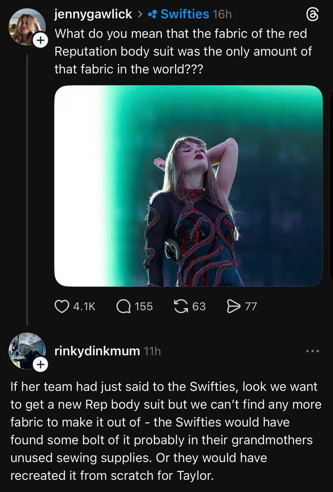 A photo of Taylor Swift in the Red Reputation Bodysuit from the Eras tour and a comment from jennygawlick saying
“What do you mean that the fabric of the red Reputation body suit was the only amount of that fabric in the world???” 

With a response from rinkydinkmum saying
“If her team had just said to the Swifties, look we want to get a new Rep body suit but we can't find any more fabric to make it out of - the Swifties would have found some bolt of it probably in their grandmothers unused sewing supplies. Or they would have recreated it from scratch for Taylor.”