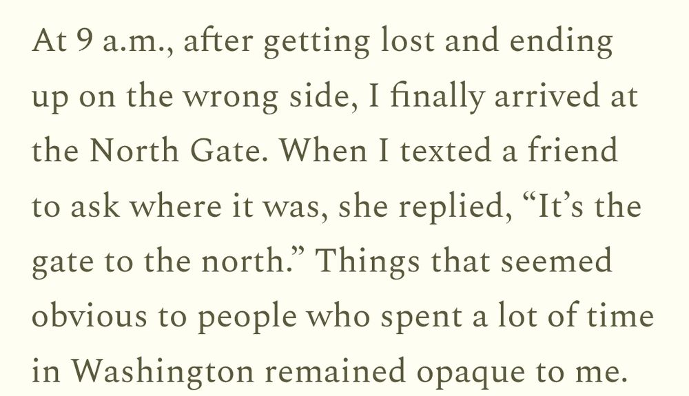 A quote from houseinhabit "At 9 a.m., after getting lost and ending up on the wrong side, I finally arrived at the North Gate. When I texted a friend to ask where it was, she replied, “It’s the gate to the north.” Things that seemed obvious to people who spent a lot of time in Washington remained opaque to me."