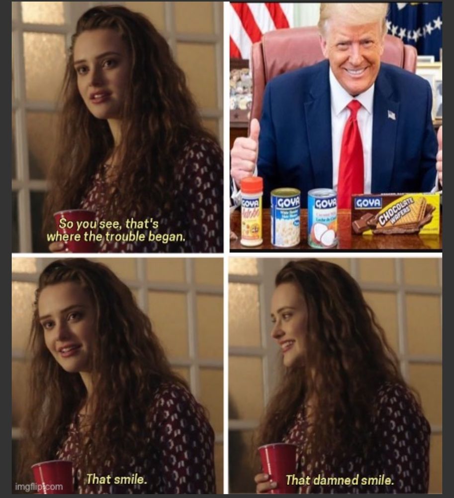 Thirteen reasons why meme of the girl saying: "so you see thats where the trouble began.." then a photo of donald trump promoting goya products in the oval office smiling like a shmuck. The girl then says "that smile.. that damned smile."