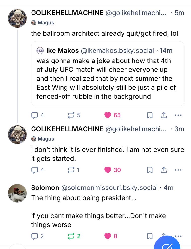 Two skeets from BSky user GOLIKEHELLMACHINE that read, “the ballroom architect already quit/got fired lol” and “I don’t think it is ever finished. I am not sure it even gets started” followed by a skeet by Solomon Missouri that reads” The thing about being president… if you can’t make things better… don’t make things worse”