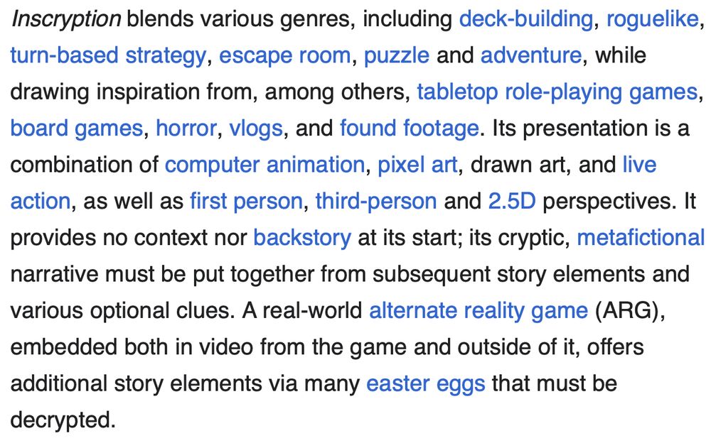 Inscryption blends various genres, including deck-building, roguelike, turn-based strategy, escape room, puzzle and adventure, while drawing inspiration from, among others, tabletop role-playing games, board games, horror, vlogs, and found footage. Its presentation is a combination of computer animation, pixel art, drawn art, and live action, as well as first person, third-person and 2.5D perspectives. It provides no context nor backstory at its start; its cryptic, metafictional narrative must be put together from subsequent story elements and various optional clues. A real-world alternate reality game (ARG), embedded both in video from the game and outside of it, offers additional story elements via many easter eggs that must be decrypted.
