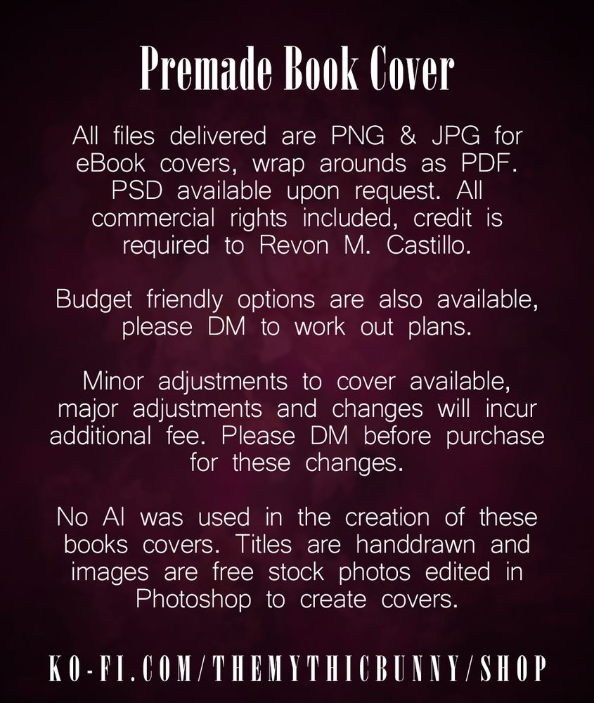 A dark magenta background with white text stating the following: PREMADE BOOK COVER. All files delivered are PNG & JPG for eBook covers, wrap arounds as PDF. PSD available upon request. All commercial rights included, credit is required to Revon M. Castillo. Budget friendly options are also available, please DM to work out plans. Minor adjustments to cover available, major adjustments and changes will incur additional fee. Please DM before purchase of these changes. No AI was used in the creation of these book covers. Titles are handdrawn and images are free stock photos edited in photoshop to create covers. Link to the shop is displayed at the bottom: ko-fi.com/themythicbunny/shop