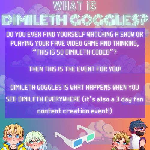 What is Dimileth Goggles?

DO YOU EVER FIND YOURSELF WATCHING A SHOW OR PLAYING YOUR FAVE VIDEO GAME AND THINKING, “THIS IS SO DIMILETH CODED”?

THEN THIS IS THE EVENT FOR YOU!

DIMILETH GOGGLES IS WHAT HAPPENS WHEN YOU SEE DIMILETH EVERYWHERE (it’s also a 3 day fan content creation event!)