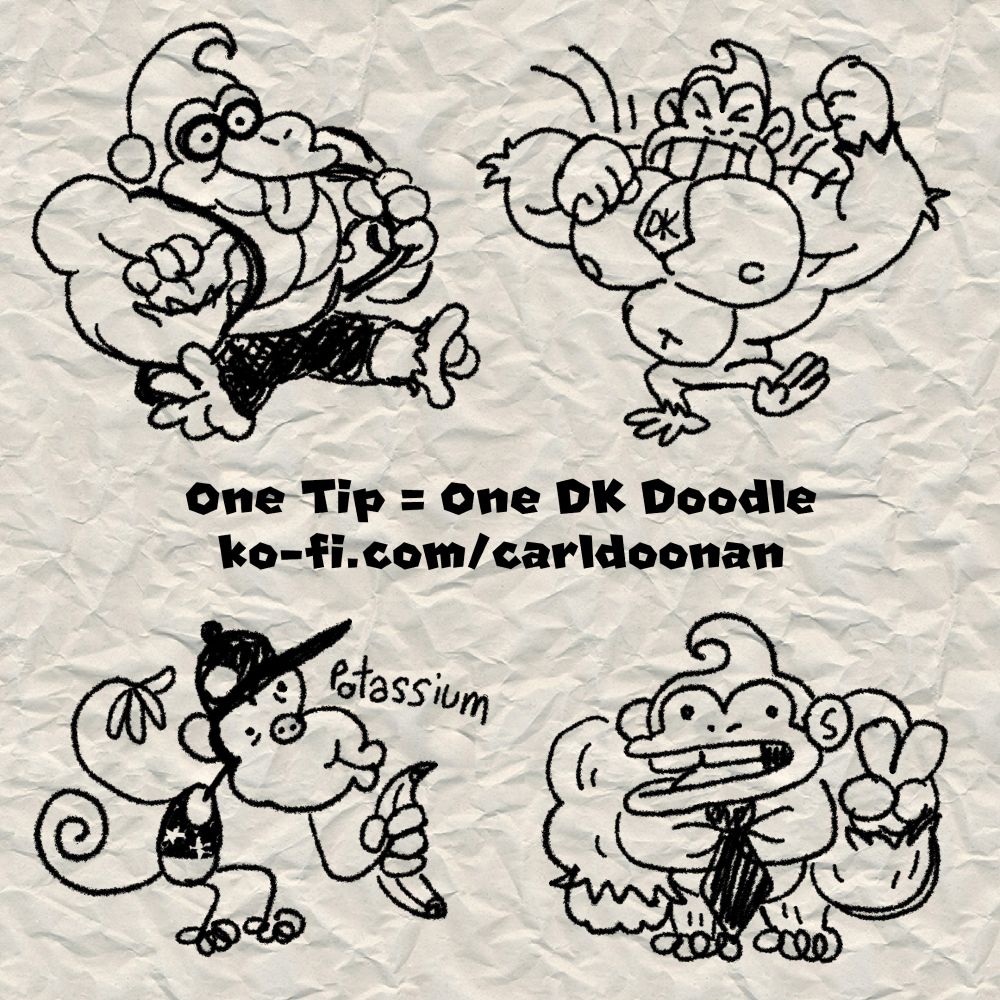 One Tip = One DK Doodle
ko-fi.com/carldoonan

A set of four example DK series doodles including:

Doodle 1: A happy Donkey Kong sitting on the ground with his tongue sticking out while pulling on the suspenders of his new overalls.

Doodle 2: An angry grimacing Donkey Kong beating on his big chest and stomping about.

Doodle 3: A stick-figure Diddy Kong with a piggy nose holding a banana while saying "Potassium."

Doodle 4: A stocky dot-eyed Donkey Kong with tiny legs and a bucktooth smile holding up a peace sign.