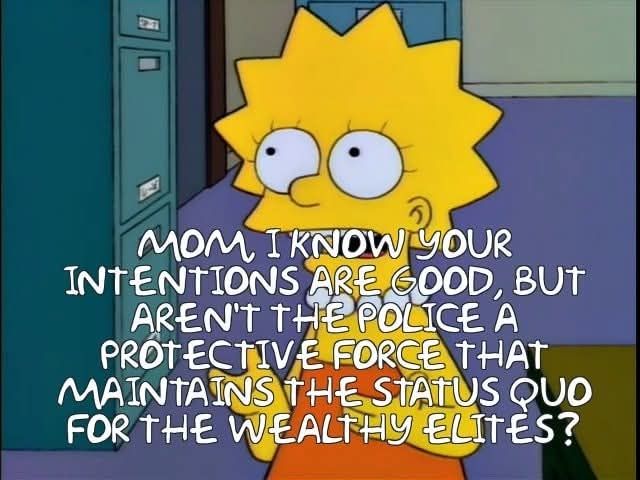  LISA:  MOM, I KNOW YOUR
 INTENTIONS ARE GOOD, BUT
 AREN'T THE POLICE A
 PROTECTIVE FORCE THAT
 MAINTAINS THE STATUS QUO
 FOR THE WEALTHY ELITES?