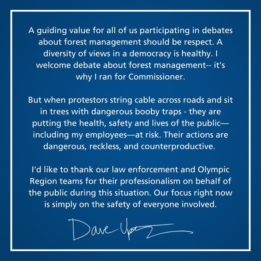 An image that reads "A guiding value for all of us participating in debates about forest management should be respect. A diversity of views in a democracy is healthy. I welcome debate about forest management-- it's why I ran for Commissioner.
 
But when protestors string cable across roads and sit in trees with dangerous booby traps - they are putting the health, safety and lives of the public—including my employees—at risk. Their actions are dangerous, reckless, and counterproductive.
 
I'd like to thank our law enforcement and Olympic Region teams for their professionalism on behalf of the public during this situation. Our focus right now is simply on the safety of everyone involved."