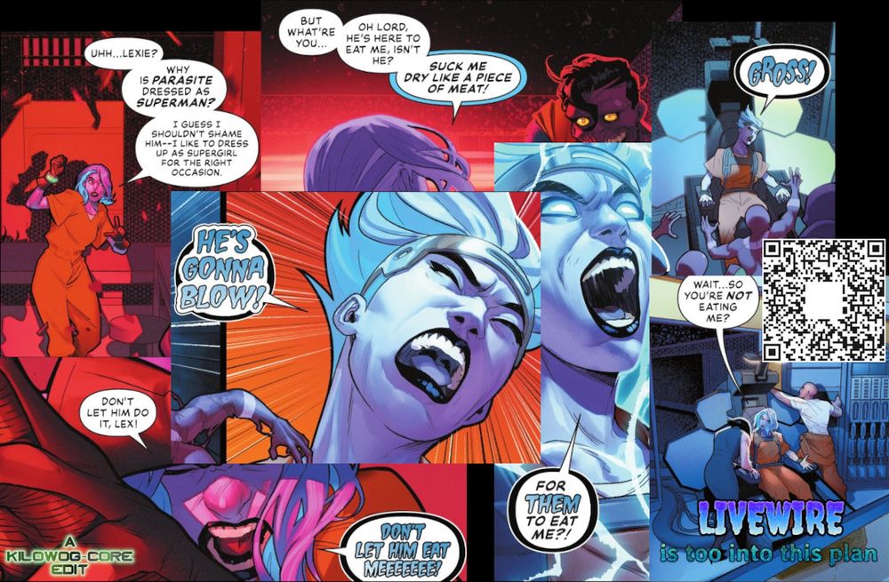 A collage of comic book panels, all featuring Livewire dramatically screaming. She says, "Uhh... Lexie? Why is Parasite dressed as Superman? I guess I shouldn't shame him-- I like to dress up as Supergirl for the right occasion. But what're you... oh Lord, he's here to eat me, isn't it?" Then she screams, "Suck me dry like a piece of Meat!" Other panels have her screaming, "Gross!" "He's gonna blow!" "Don't let him do it, Lex! Don't let him eat meeeeee!" "For them to eat me?" The final panel has her asking, confused, "Wait... so you're not eating me?" A caption reads, "Livewire is too into this plan." A watermark reads "A Kilowog-core Edit".