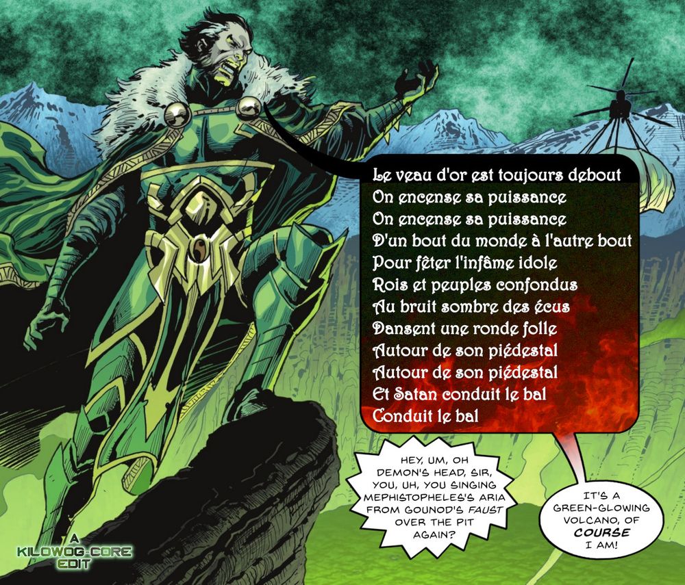 In a comic book panel Ra's Al Ghul is standing on a cliff overlooking a giant green-glowing lazarus pit in a volcanic caldera. He sings an opera in French. A henchman radios and asks, "Hey, um, oh Demon's Head, sir, you, uh, you singing Mephestopholes's aria from Gounod's Faust over the pit again?" Ra's says, "It's a green-glowing volcano! Of course I am!" A watermark reads "A Kilowog-core Edit".