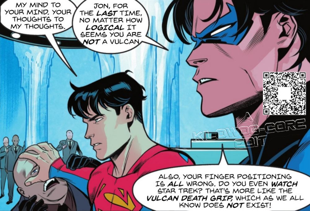 In a comic book panel Superman, a.k.a. Jon Kent son of Kal-El has his hand on a bald henchman's face, his palm spread. Superman says, "My mind to your mind. Yoiur thoughts to my thoughts." Beside him Nightwing says, "Jon, for the last time, no matter how logical it seems you are not a vulcan. Also, your finger positioning is all wrong. Do you even watch Star Trek? That's more like the Vulcan death grip, which as we all know does not exist!" A caption reads "A Kilowog-core Edit".